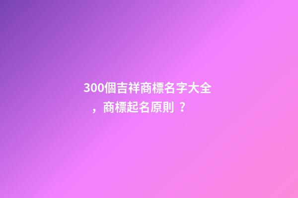 300個吉祥商標名字大全，商標起名原則？